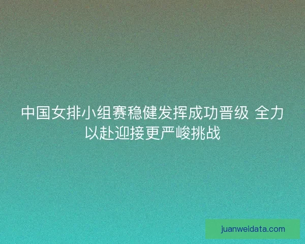 中国女排小组赛稳健发挥成功晋级 全力以赴迎接更严峻挑战