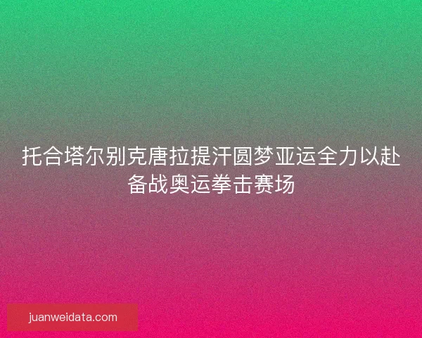 托合塔尔别克唐拉提汗圆梦亚运全力以赴备战奥运拳击赛场
